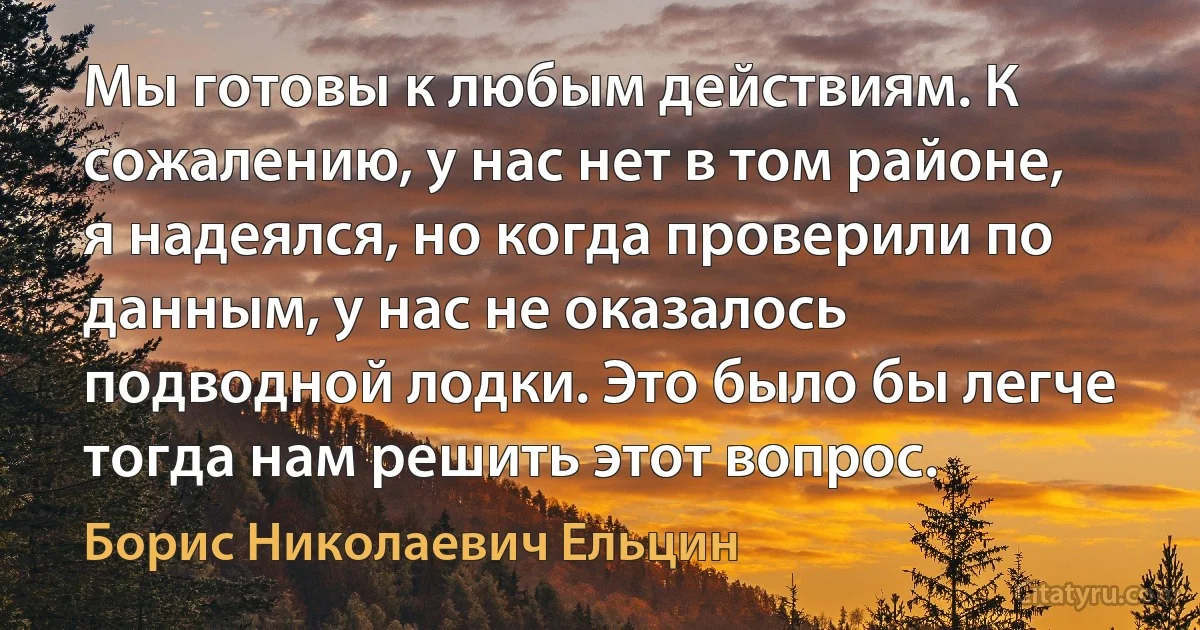 Мы готовы к любым действиям. К сожалению, у нас нет в том районе, я надеялся, но когда проверили по данным, у нас не оказалось подводной лодки. Это было бы легче тогда нам решить этот вопрос. (Борис Николаевич Ельцин)