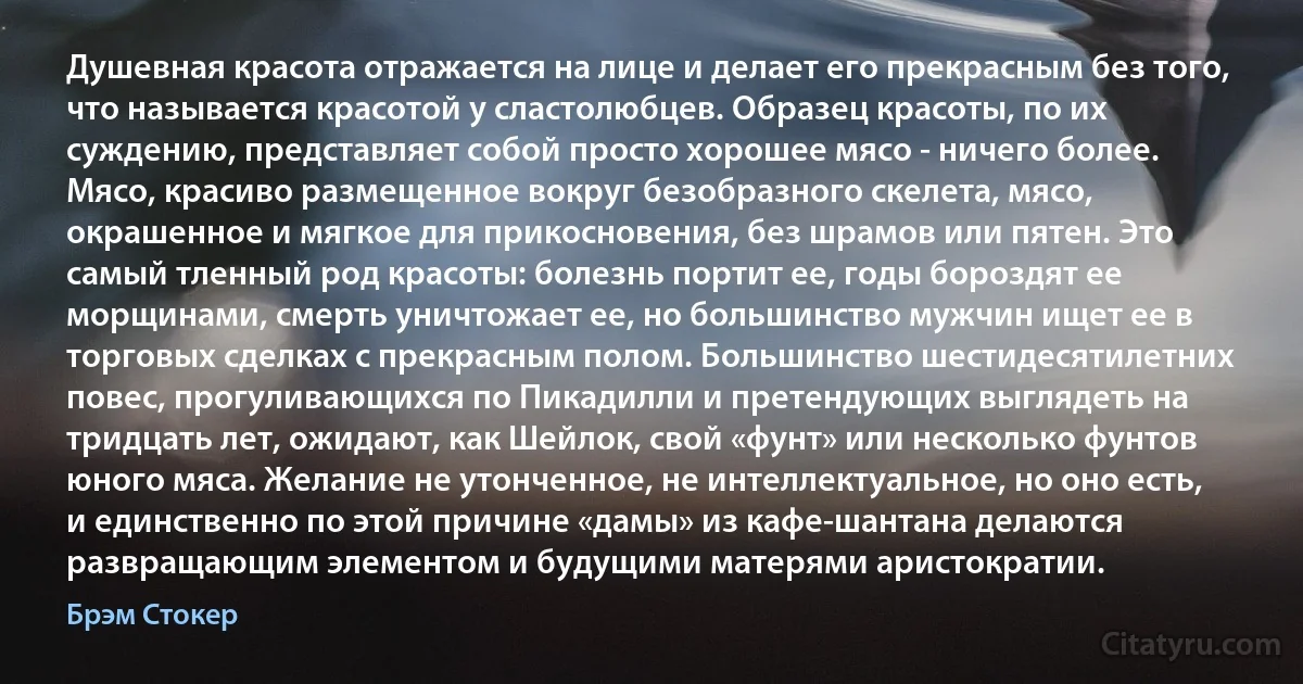 Душевная красота отражается на лице и делает его прекрасным без того, что называется красотой у сластолюбцев. Образец красоты, по их суждению, представляет собой просто хорошее мясо - ничего более. Мясо, красиво размещенное вокруг безобразного скелета, мясо, окрашенное и мягкое для прикосновения, без шрамов или пятен. Это самый тленный род красоты: болезнь портит ее, годы бороздят ее морщинами, смерть уничтожает ее, но большинство мужчин ищет ее в торговых сделках с прекрасным полом. Большинство шестидесятилетних повес, прогуливающихся по Пикадилли и претендующих выглядеть на тридцать лет, ожидают, как Шейлок, свой «фунт» или несколько фунтов юного мяса. Желание не утонченное, не интеллектуальное, но оно есть, и единственно по этой причине «дамы» из кафе-шантана делаются развращающим элементом и будущими матерями аристократии. (Брэм Стокер)