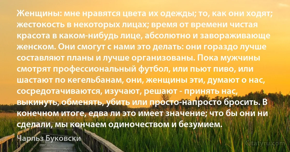 Женщины: мне нравятся цвета их одежды; то, как они ходят; жестокость в некоторых лицах; время от времени чистая красота в каком-нибудь лице, абсолютно и завораживающе женском. Они смогут с нами это делать: они гораздо лучше составляют планы и лучше организованы. Пока мужчины смотрят профессиональный футбол, или пьют пиво, или шастают по кегельбанам, они, женщины эти, думают о нас, сосредотачиваются, изучают, решают - принять нас, выкинуть, обменять, убить или просто-напросто бросить. В конечном итоге, едва ли это имеет значение; что бы они ни сделали, мы кончаем одиночеством и безумием. (Чарльз Буковски)