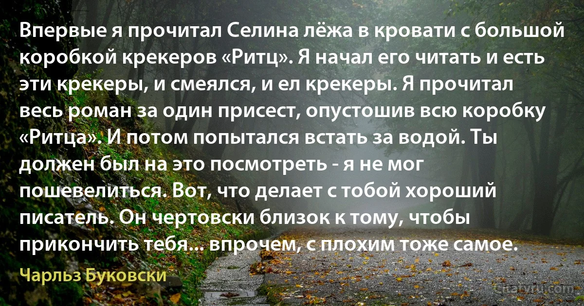 Впервые я прочитал Селина лёжа в кровати с большой коробкой крекеров «Ритц». Я начал его читать и есть эти крекеры, и смеялся, и ел крекеры. Я прочитал весь роман за один присест, опустошив всю коробку «Ритца». И потом попытался встать за водой. Ты должен был на это посмотреть - я не мог пошевелиться. Вот, что делает с тобой хороший писатель. Он чертовски близок к тому, чтобы прикончить тебя... впрочем, с плохим тоже самое. (Чарльз Буковски)