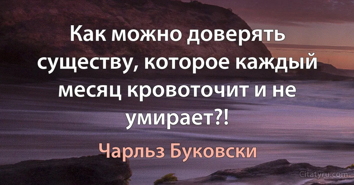 Как можно доверять существу, которое каждый месяц кровоточит и не умирает?! (Чарльз Буковски)