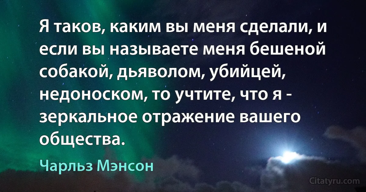 Я таков, каким вы меня сделали, и если вы называете меня бешеной собакой, дьяволом, убийцей, недоноском, то учтите, что я - зеркальное отражение вашего общества. (Чарльз Мэнсон)