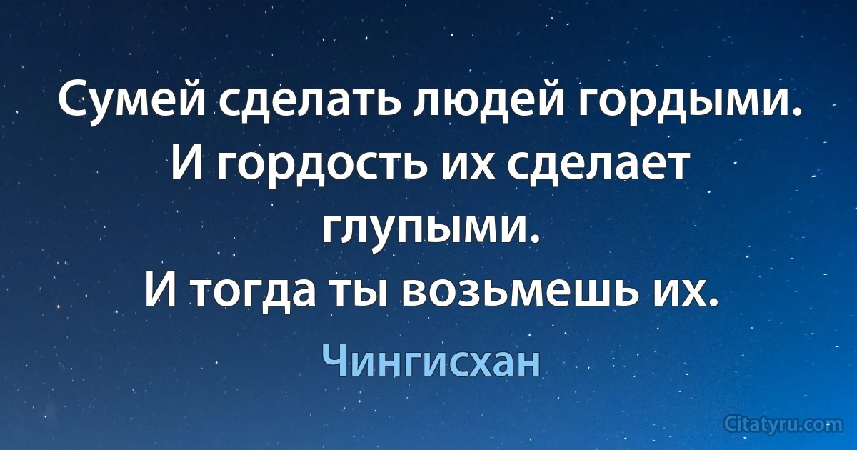 Сумей сделать людей гордыми. 
И гордость их сделает глупыми. 
И тогда ты возьмешь их. (Чингисхан)