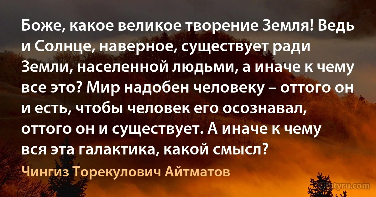 Боже, какое великое творение Земля! Ведь и Солнце, наверное, существует ради Земли, населенной людьми, а иначе к чему все это? Мир надобен человеку – оттого он и есть, чтобы человек его осознавал, оттого он и существует. А иначе к чему вся эта галактика, какой смысл? (Чингиз Торекулович Айтматов)