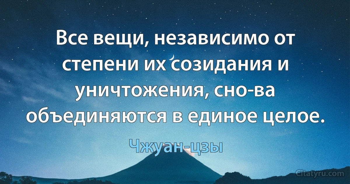 Все вещи, независимо от степени их созидания и уничтожения, сно­ва объединяются в единое целое. (Чжуан-цзы)