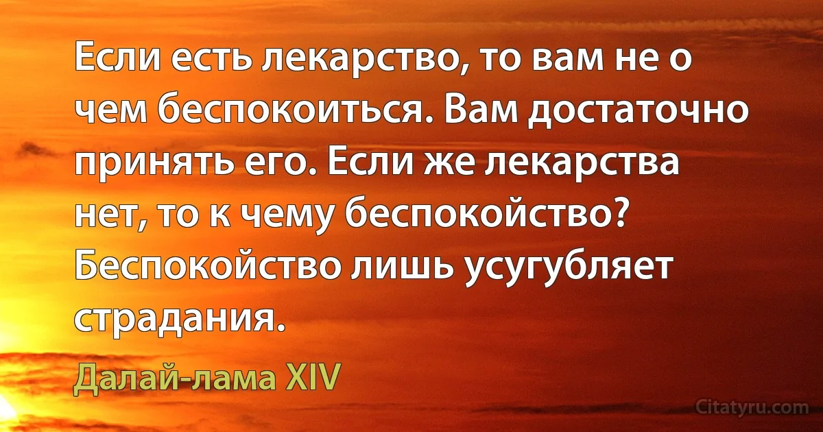 Если есть лекарство, то вам не о чем беспокоиться. Вам достаточно принять его. Если же лекарства нет, то к чему беспокойство? Беспокойство лишь усугубляет страдания. (Далай-лама XIV)