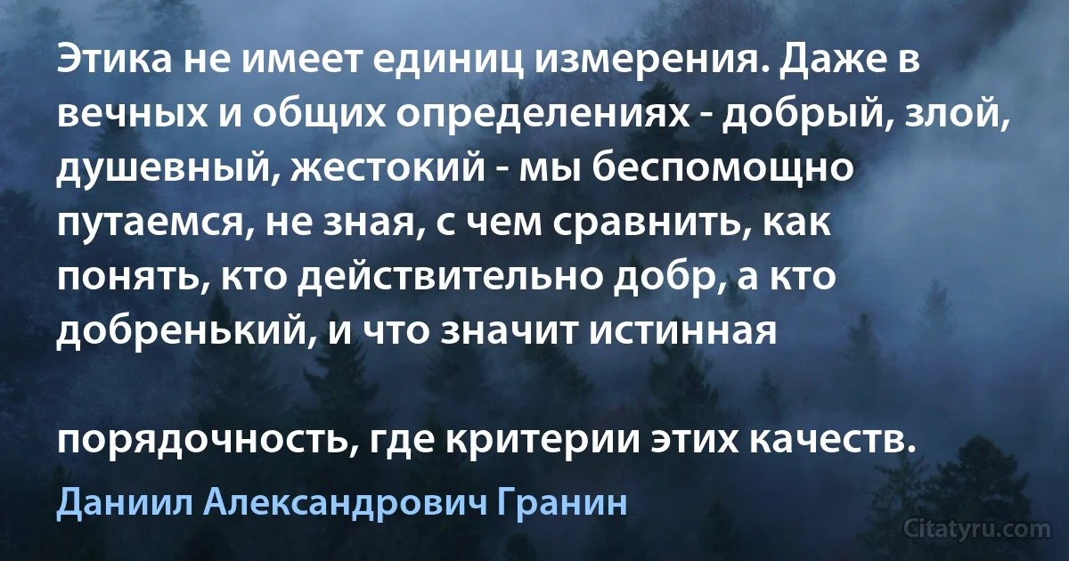 Этика не имеет единиц измерения. Даже в вечных и общих определениях - добрый, злой, душевный, жестокий - мы беспомощно путаемся, не зная, с чем сравнить, как понять, кто действительно добр, а кто добренький, и что значит истинная

порядочность, где критерии этих качеств. (Даниил Александрович Гранин)