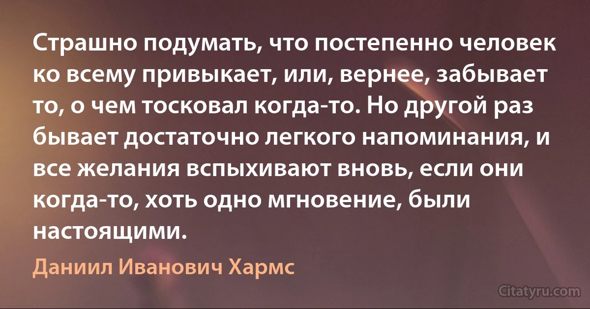 Страшно подумать, что постепенно человек ко всему привыкает, или, вернее, забывает то, о чем тосковал когда-то. Но другой раз бывает достаточно легкого напоминания, и все желания вспыхивают вновь, если они когда-то, хоть одно мгновение, были настоящими. (Даниил Иванович Хармс)