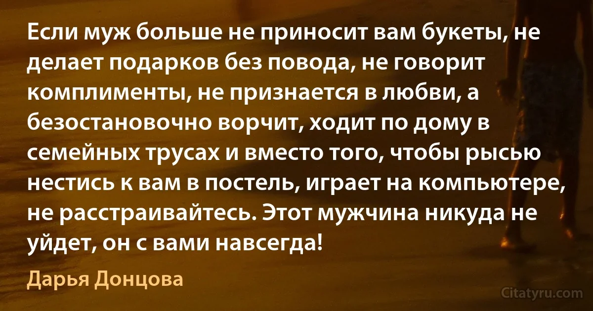 Если муж больше не приносит вам букеты, не делает подарков без повода, не говорит комплименты, не признается в любви, а безостановочно ворчит, ходит по дому в семейных трусах и вместо того, чтобы рысью нестись к вам в постель, играет на компьютере, не расстраивайтесь. Этот мужчина никуда не уйдет, он с вами навсегда! (Дарья Донцова)