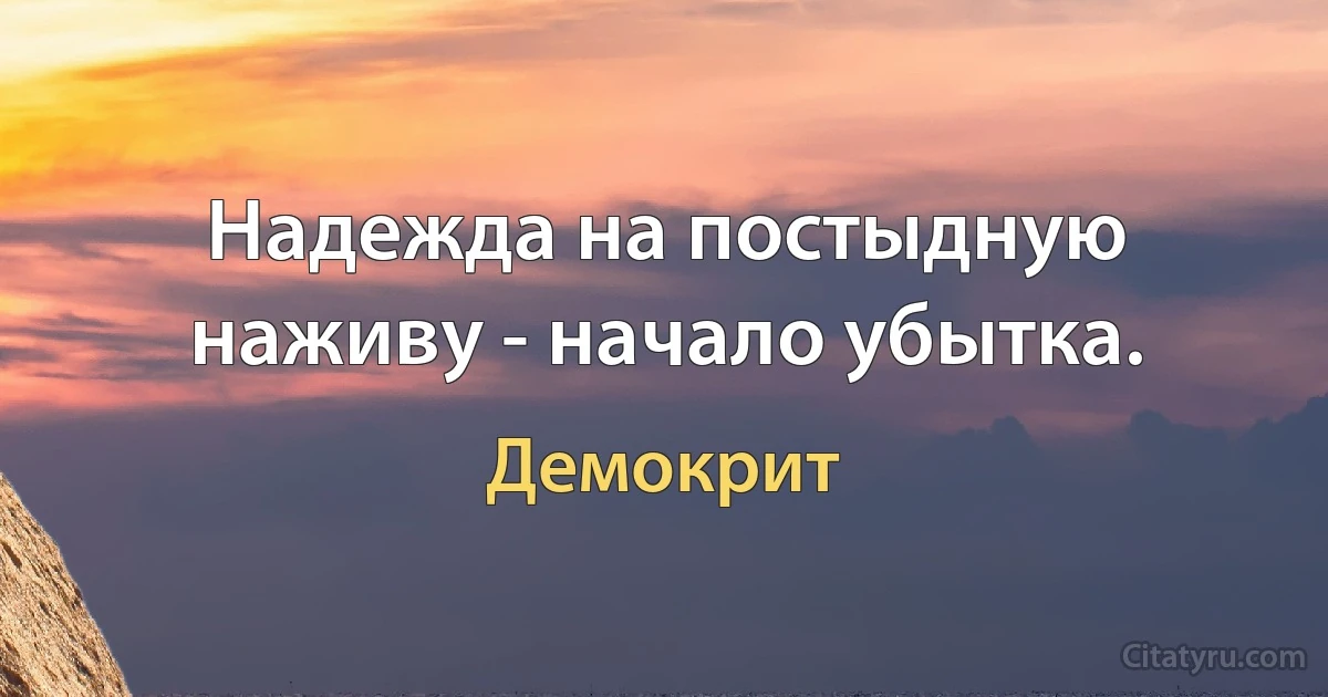 Надежда на постыдную наживу - начало убытка. (Демокрит)