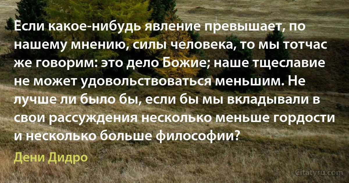 Если какое-нибудь явление превышает, по нашему мнению, силы человека, то мы тотчас же говорим: это дело Божие; наше тщеславие не может удовольствоваться меньшим. Не лучше ли было бы, если бы мы вкладывали в свои рассуждения несколько меньше гордости и несколько больше философии? (Дени Дидро)