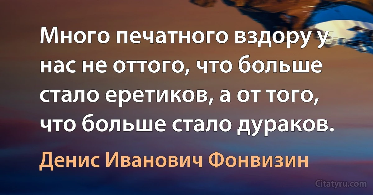 Много печатного вздору у нас не oттoгo, что больше стало еретиков, а oт тoгo, что больше стало дураков. (Денис Иванович Фонвизин)