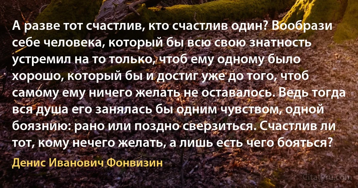 А разве тот счастлив, кто счастлив один? Вообрази себе человека, который бы всю свою знатность устремил на то только, чтоб ему одному было хорошо, который бы и достиг уже до того, чтоб самому ему ничего желать не оставалось. Ведь тогда вся душа его занялась бы одним чувством, одной боязнию: рано или поздно сверзиться. Счастлив ли тот, кому нечего желать, а лишь есть чего бояться? (Денис Иванович Фонвизин)