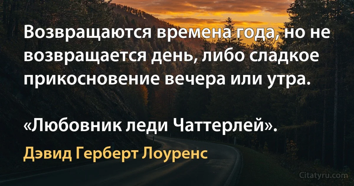 Возвращаются времена года, но не возвращается день, либо сладкое прикосновение вечера или утра.

«Любовник леди Чаттерлей». (Дэвид Герберт Лоуренс)