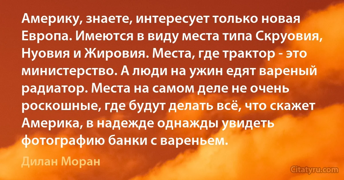 Америку, знаете, интересует только новая Европа. Имеются в виду места типа Скруовия, Нуовия и Жировия. Места, где трактор - это министерство. А люди на ужин едят вареный радиатор. Места на самом деле не очень роскошные, где будут делать всё, что скажет Америка, в надежде однажды увидеть фотографию банки с вареньем. (Дилан Моран)