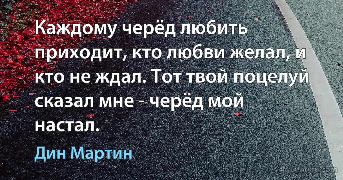 Каждому черёд любить приходит, кто любви желал, и кто не ждал. Тот твой поцелуй сказал мне - черёд мой настал. (Дин Мартин)