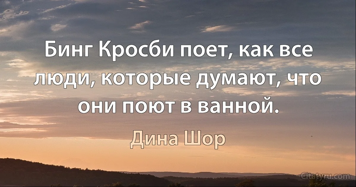 Бинг Кросби поет, как все люди, которые думают, что они поют в ванной. (Дина Шор)