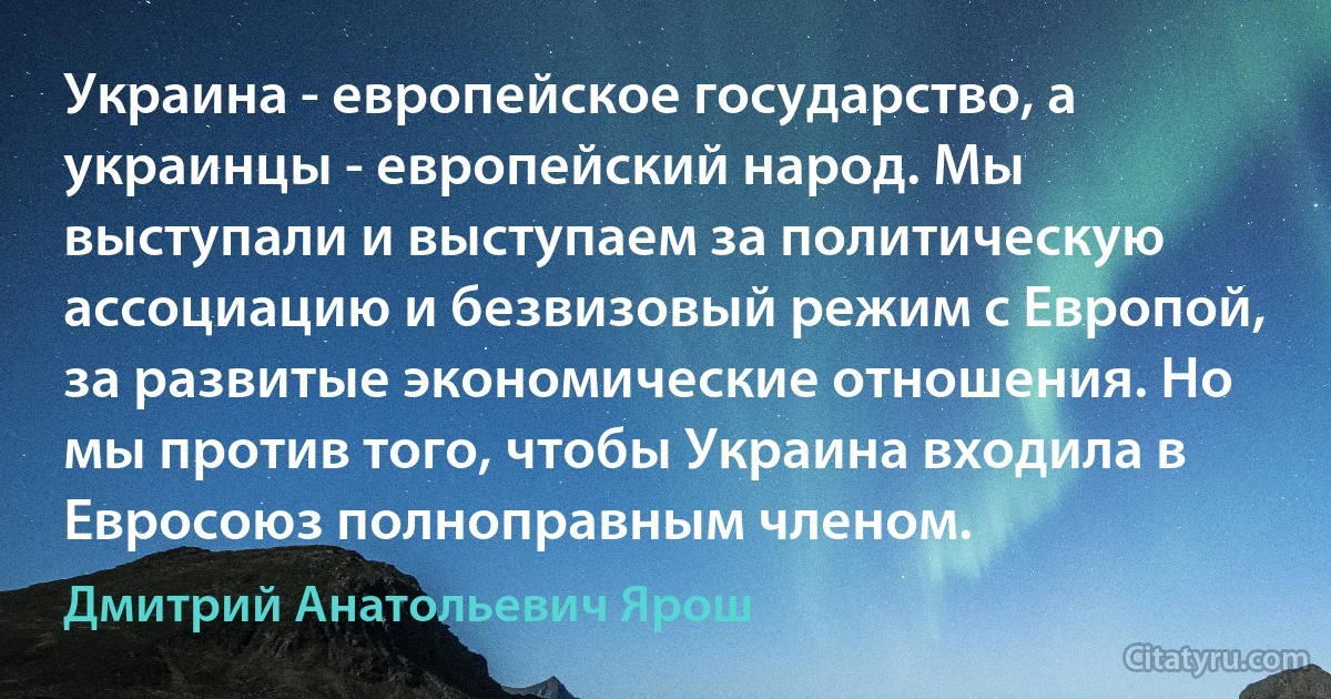 Украина - европейское государство, а украинцы - европейский народ. Мы выступали и выступаем за политическую ассоциацию и безвизовый режим с Европой, за развитые экономические отношения. Но мы против того, чтобы Украина входила в Евросоюз полноправным членом. (Дмитрий Анатольевич Ярош)