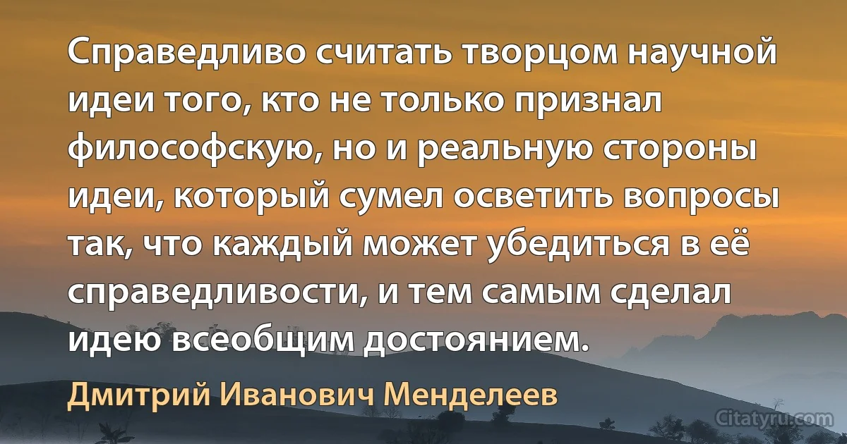 Справедливо считать творцом научной идеи того, кто не только признал философскую, но и реальную стороны идеи, который сумел осветить вопросы так, что каждый может убедиться в её справедливости, и тем самым сделал идею всеобщим достоянием. (Дмитрий Иванович Менделеев)