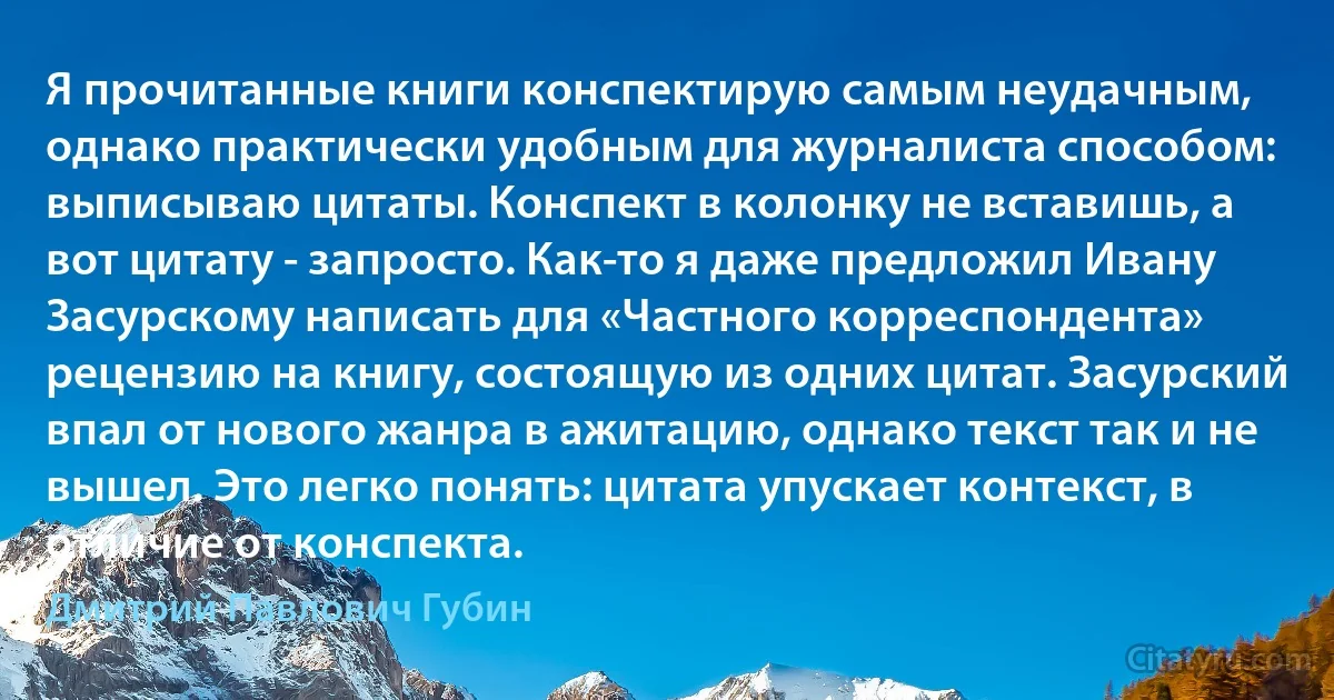 Я прочитанные книги конспектирую самым неудачным, однако практически удобным для журналиста способом: выписываю цитаты. Конспект в колонку не вставишь, а вот цитату - запросто. Как-то я даже предложил Ивану Засурскому написать для «Частного корреспондента» рецензию на книгу, состоящую из одних цитат. Засурский впал от нового жанра в ажитацию, однако текст так и не вышел. Это легко понять: цитата упускает контекст, в отличие от конспекта. (Дмитрий Павлович Губин)