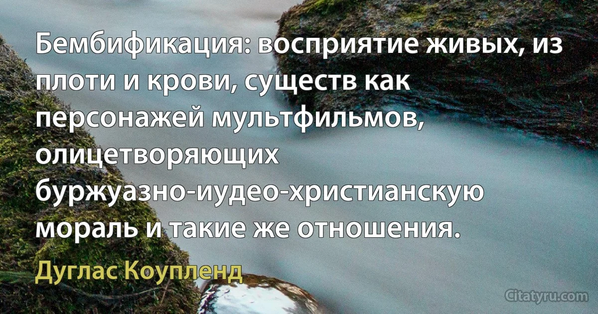 Бембификация: восприятие живых, из плоти и крови, существ как персонажей мультфильмов, олицетворяющих буржуазно-иудео-христианскую мораль и такие же отношения. (Дуглас Коупленд)