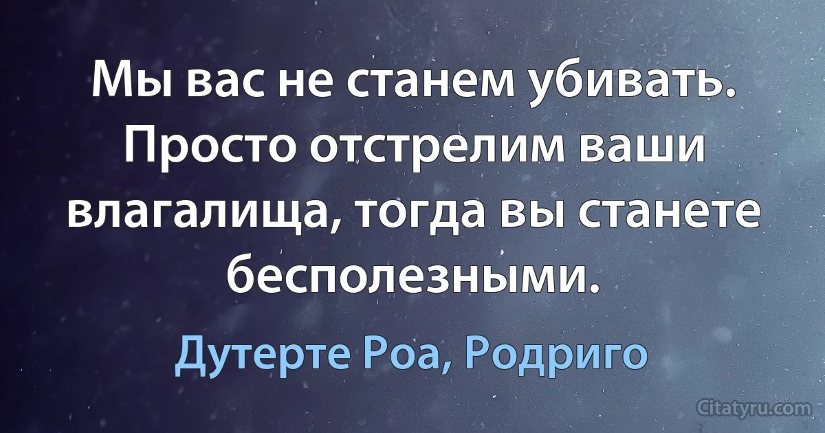 Мы вас не станем убивать. Просто отстрелим ваши влагалища, тогда вы станете бесполезными. (Дутерте Роа, Родриго)