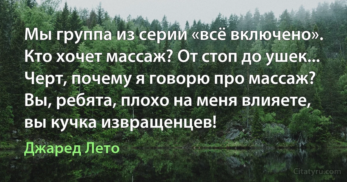 Мы группа из серии «всё включено». Кто хочет массаж? От стоп до ушек... Черт, почему я говорю про массаж? Вы, ребята, плохо на меня влияете, вы кучка извращенцев! (Джаред Лето)