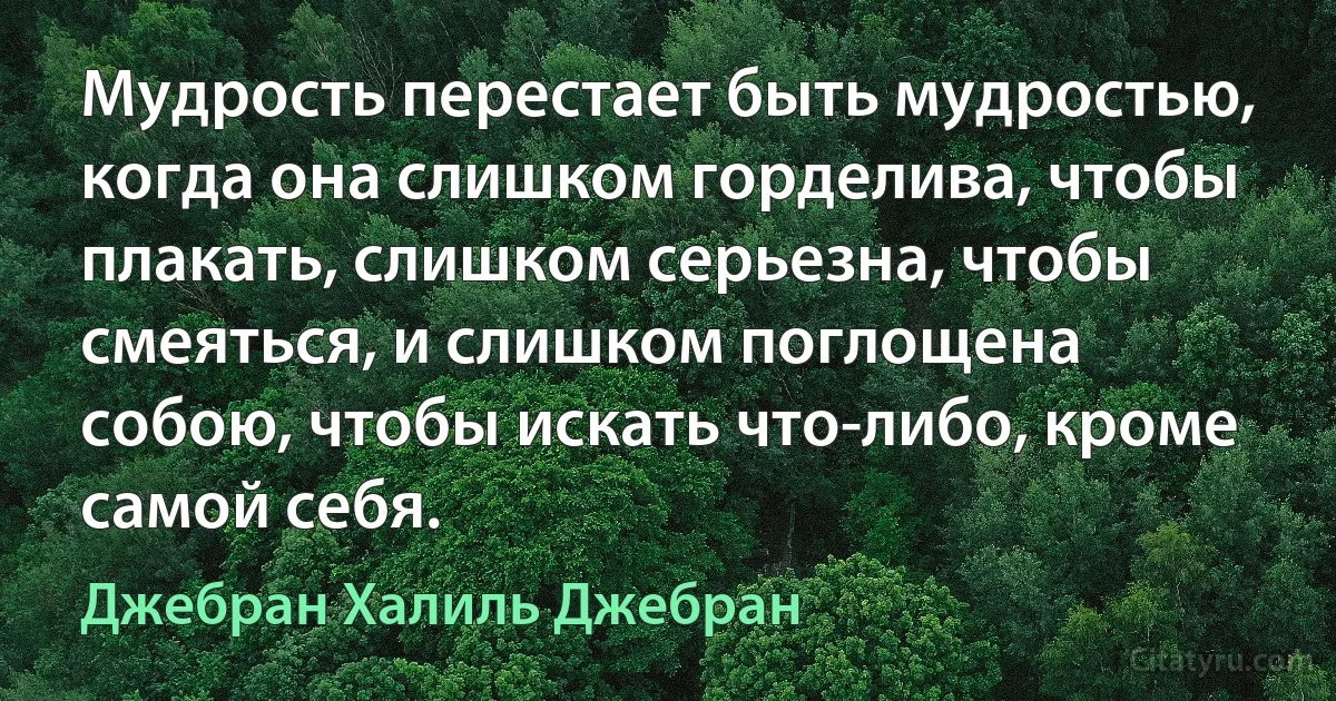 Мудрость перестает быть мудростью, когда она слишком горделива, чтобы плакать, слишком серьезна, чтобы смеяться, и слишком поглощена собою, чтобы искать что-либо, кроме самой себя. (Джебран Халиль Джебран)