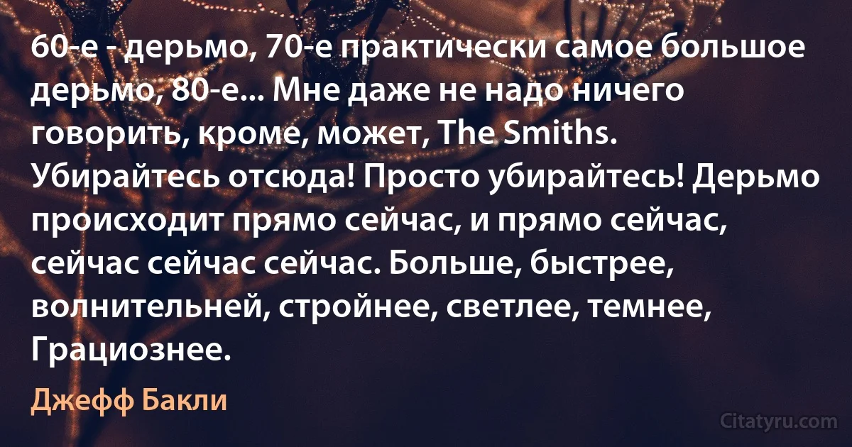 60-е - дерьмо, 70-е практически самое большое дерьмо, 80-е... Мне даже не надо ничего говорить, кроме, может, The Smiths. Убирайтесь отсюда! Просто убирайтесь! Дерьмо происходит прямо сейчас, и прямо сейчас, сейчас сейчас сейчас. Больше, быстрее, волнительней, стройнее, светлее, темнее, Грациознее. (Джефф Бакли)