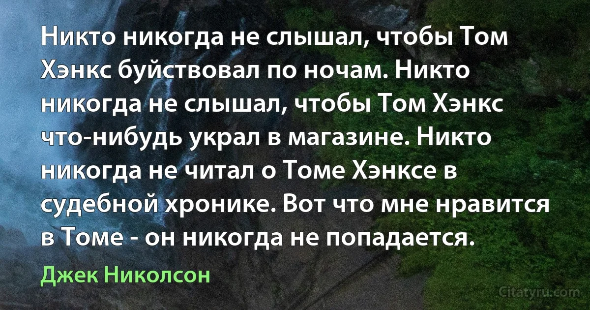 Никто никогда не слышал, чтобы Том Хэнкс буйствовал по ночам. Никто никогда не слышал, чтобы Том Хэнкс что-нибудь украл в магазине. Никто никогда не читал о Томе Хэнксе в судебной хронике. Вот что мне нравится в Томе - он никогда не попадается. (Джек Николсон)