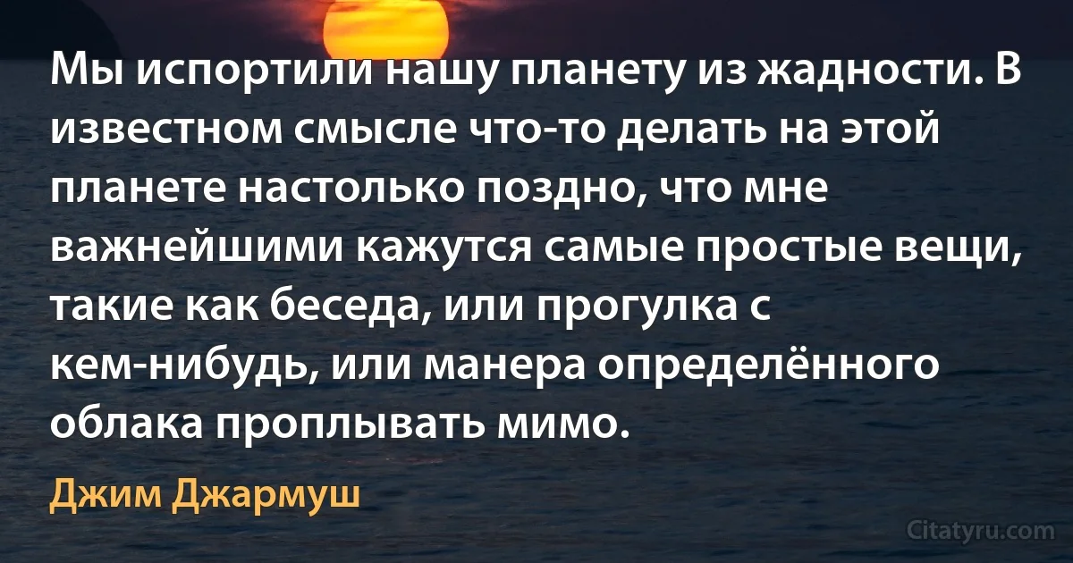 Мы испортили нашу планету из жадности. В известном смысле что-то делать на этой планете настолько поздно, что мне важнейшими кажутся самые простые вещи, такие как беседа, или прогулка с кем-нибудь, или манера определённого облака проплывать мимо. (Джим Джармуш)