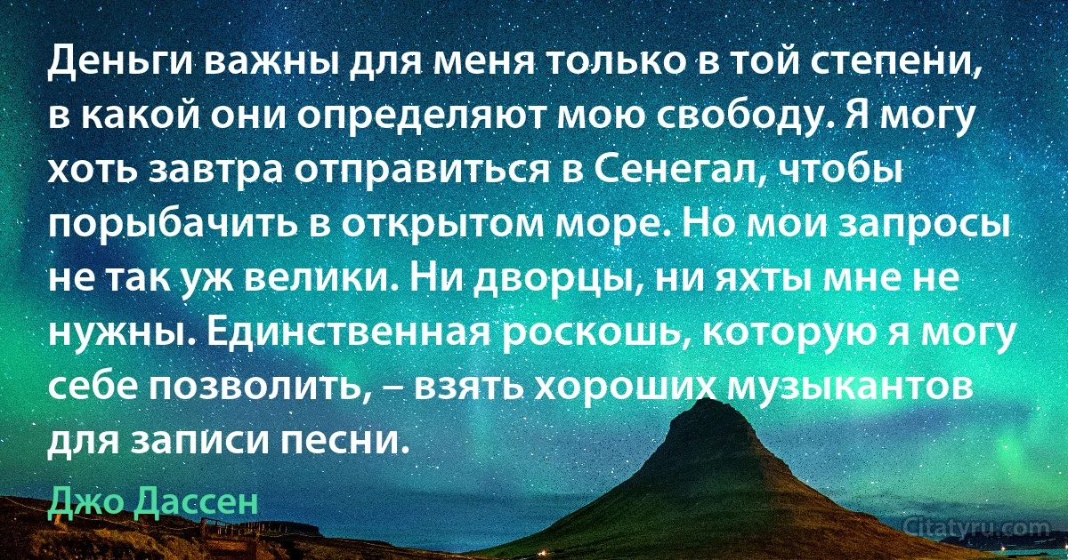 Деньги важны для меня только в той степени, в какой они определяют мою свободу. Я могу хоть завтра отправиться в Сенегал, чтобы порыбачить в открытом море. Но мои запросы не так уж велики. Ни дворцы, ни яхты мне не нужны. Единственная роскошь, которую я могу себе позволить, – взять хороших музыкантов для записи песни. (Джо Дассен)