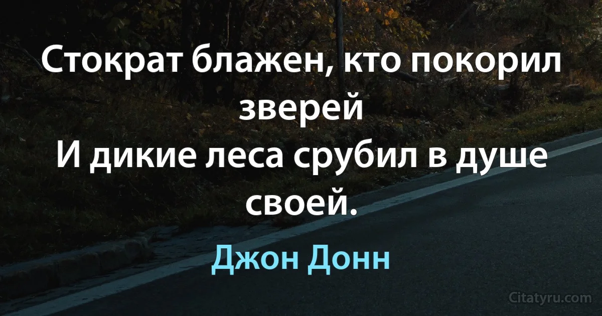 Стократ блажен, кто покорил зверей
И дикие леса срубил в душе своей. (Джон Донн)