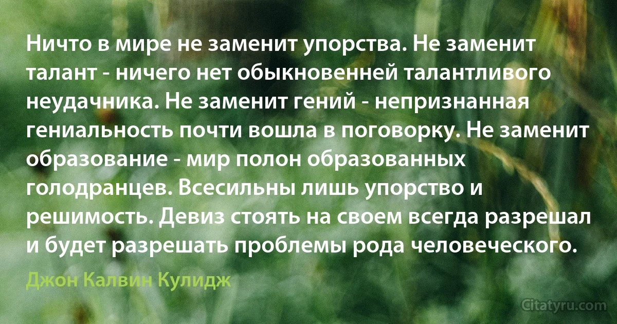 Ничто в мире не заменит упорства. Не заменит талант - ничего нет обыкновенней талантливого неудачника. Не заменит гений - непризнанная гениальность почти вошла в поговорку. Не заменит образование - мир полон образованных голодранцев. Всесильны лишь упорство и решимость. Девиз стоять на своем всегда разрешал и будет разрешать проблемы рода человеческого. (Джон Калвин Кулидж)