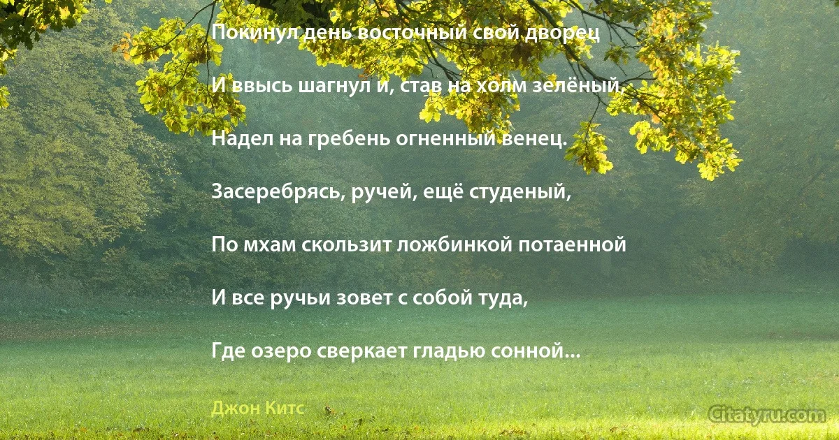 Покинул день восточный свой дворец

И ввысь шагнул и, став на холм зелёный,

Надел на гребень огненный венец.

Засеребрясь, ручей, ещё студеный,

По мхам скользит ложбинкой потаенной

И все ручьи зовет с собой туда,

Где озеро сверкает гладью сонной... (Джон Китс)