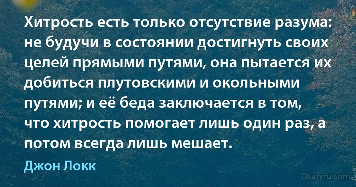 Хитрость есть только отсутствие разума: не будучи в состоянии достигнуть своих целей прямыми путями, она пытается их добиться плутовскими и окольными путями; и её беда заключается в том, что хитрость помогает лишь один раз, а потом всегда лишь мешает. (Джон Локк)