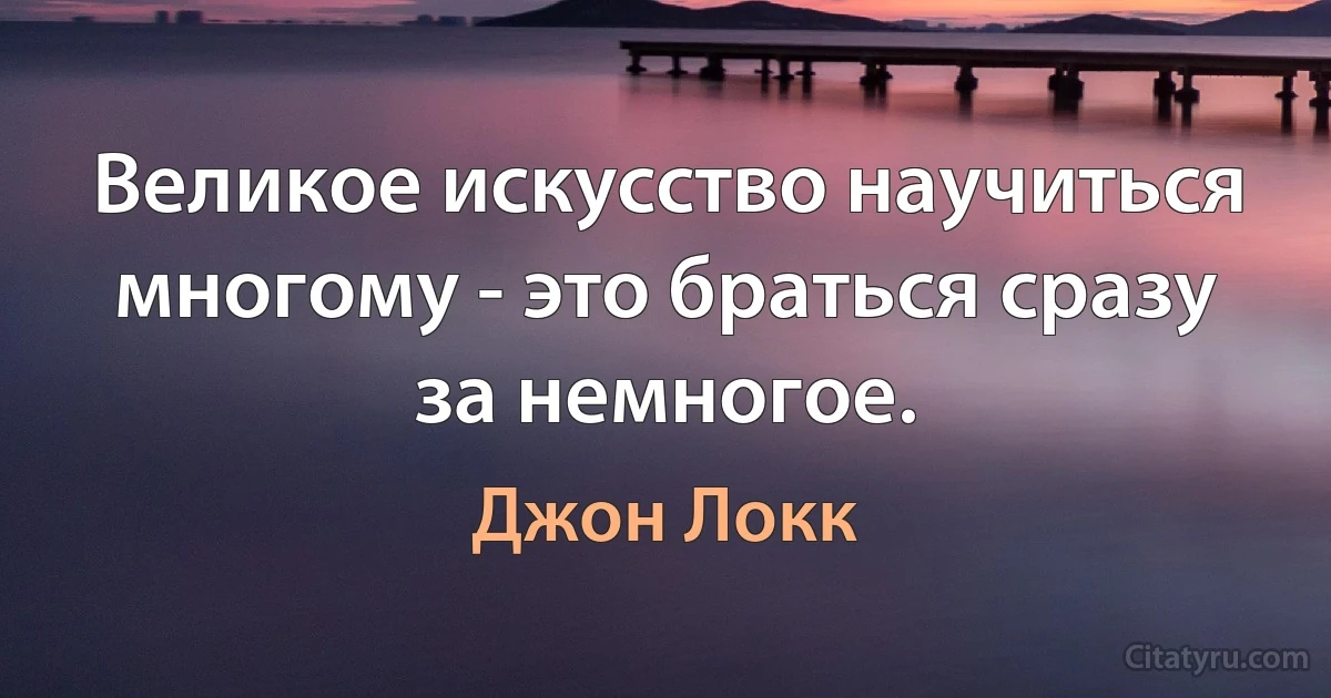 Великое искусство научиться многому - это браться сразу за немногое. (Джон Локк)