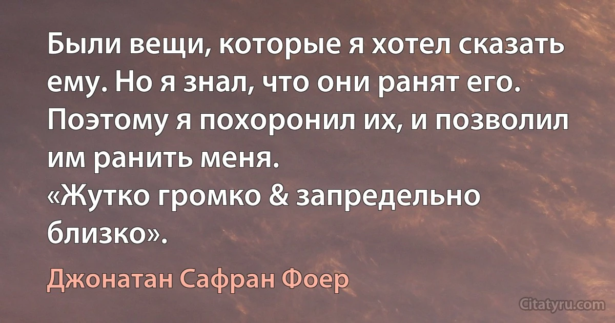 Были вещи, которые я хотел сказать ему. Но я знал, что они ранят его. Поэтому я похоронил их, и позволил им ранить меня.
«Жутко громко & запредельно близко». (Джонатан Сафран Фоер)