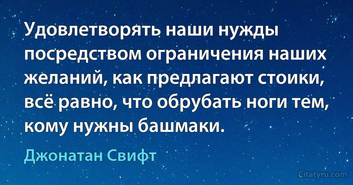 Удовлетворять наши нужды посредством ограничения наших желаний, как предлагают стоики, всё равно, что обрубать ноги тем, кому нужны башмаки. (Джонатан Свифт)