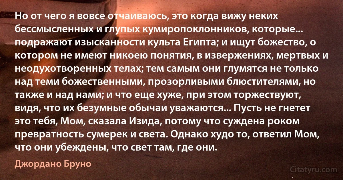 Но от чего я вовсе отчаиваюсь, это когда вижу неких бессмысленных и глупых кумиропоклонников, которые... подражают изысканности культа Египта; и ищут божество, о котором не имеют никоею понятия, в извержениях, мертвых и неодухотворенных телах; тем самым они глумятся не только над теми божественными, прозорливыми блюстителями, но также и над нами; и что еще хуже, при этом торжествуют, видя, что их безумные обычаи уважаются... Пусть не гнетет это тебя, Мом, сказала Изида, потому что суждена роком превратность сумерек и света. Однако худо то, ответил Мом, что они убеждены, что свет там, где они. (Джордано Бруно)