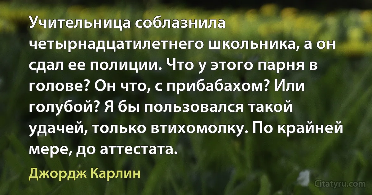 Учительница соблазнила четырнадцатилетнего школьника, а он сдал ее полиции. Что у этого парня в голове? Он что, с прибабахом? Или голубой? Я бы пользовался такой удачей, только втихомолку. По крайней мере, до аттестата. (Джордж Карлин)