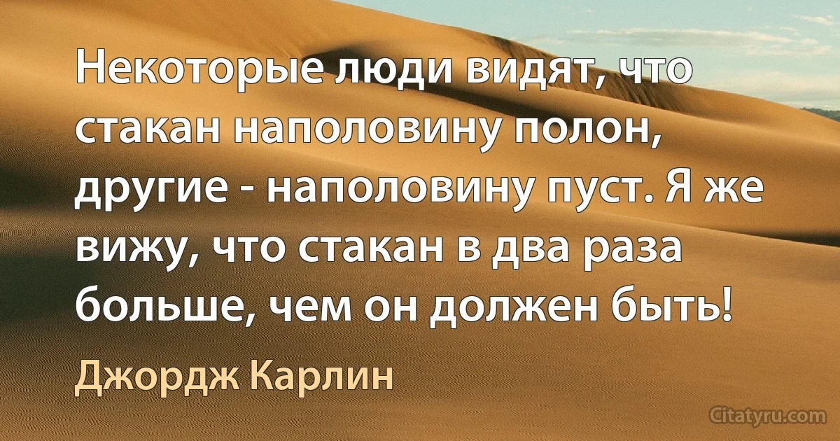 Некоторые люди видят, что стакан наполовину полон, другие - наполовину пуст. Я же вижу, что стакан в два раза больше, чем он должен быть! (Джордж Карлин)