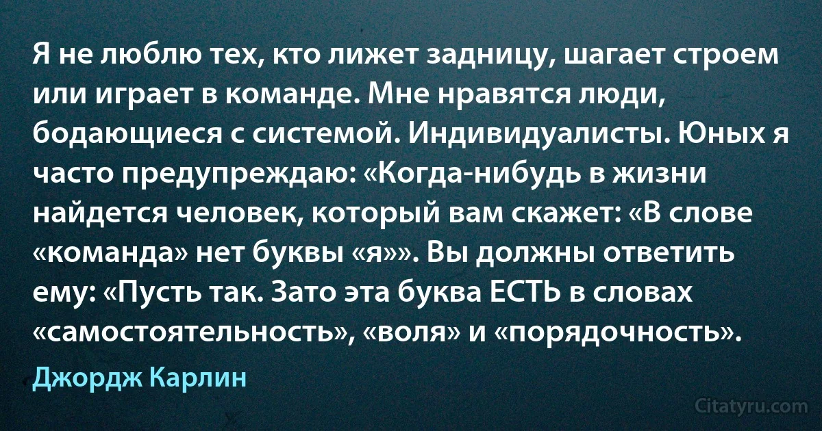 Я не люблю тех, кто лижет задницу, шагает строем или играет в команде. Мне нравятся люди, бодающиеся с системой. Индивидуалисты. Юных я часто предупреждаю: «Когда-нибудь в жизни найдется человек, который вам скажет: «В слове «команда» нет буквы «я»». Вы должны ответить ему: «Пусть так. Зато эта буква ЕСТЬ в словах «самостоятельность», «воля» и «порядочность». (Джордж Карлин)