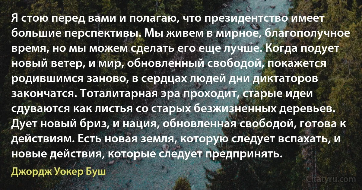 Я стою перед вами и полагаю, что президентство имеет большие перспективы. Мы живем в мирное, благополучное время, но мы можем сделать его еще лучше. Когда подует новый ветер, и мир, обновленный свободой, покажется родившимся заново, в сердцах людей дни диктаторов закончатся. Тоталитарная эра проходит, старые идеи сдуваются как листья со старых безжизненных деревьев. Дует новый бриз, и нация, обновленная свободой, готова к действиям. Есть новая земля, которую следует вспахать, и новые действия, которые следует предпринять. (Джордж Уокер Буш)