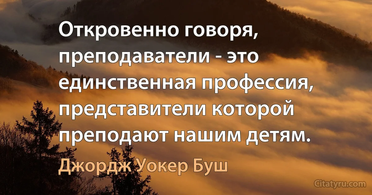 Откровенно говоря, преподаватели - это единственная профессия, представители которой преподают нашим детям. (Джордж Уокер Буш)