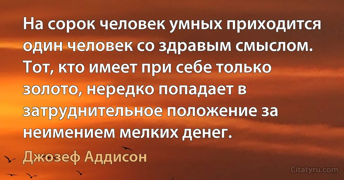 На сорок человек умных приходится один человек со здравым смыслом. Тот, кто имеет при себе только золото, нередко попадает в затруднительное положение за неимением мелких денег. (Джозеф Аддисон)