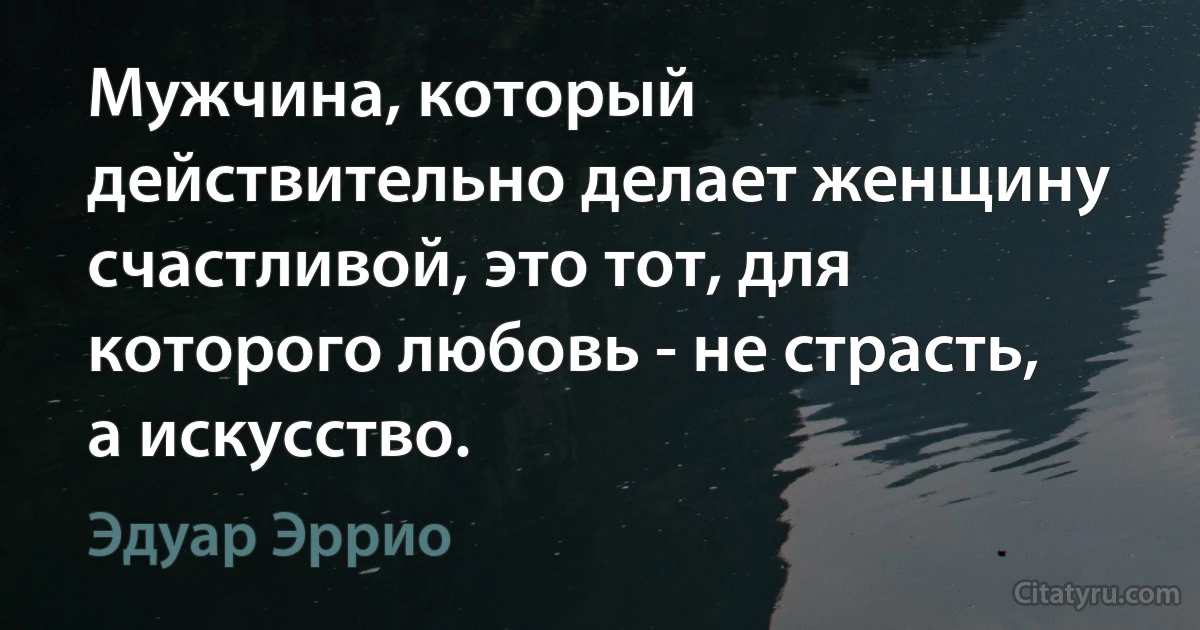 Мужчина, который действительно делает женщину счастливой, это тот, для которого любовь - не страсть, а искусство. (Эдуар Эррио)