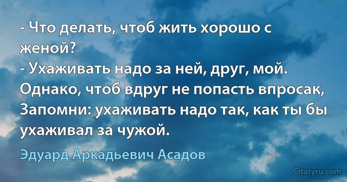 - Что делать, чтоб жить хорошо с женой?
- Ухаживать надо за ней, друг, мой.
Однако, чтоб вдруг не попасть впросак, 
Запомни: ухаживать надо так, как ты бы ухаживал за чужой. (Эдуард Аркадьевич Асадов)