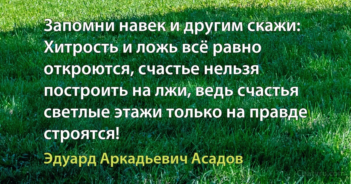 Запомни навек и другим скажи: Хитрость и ложь всё равно откроются, счастье нельзя построить на лжи, ведь счастья светлые этажи только на правде строятся! (Эдуард Аркадьевич Асадов)