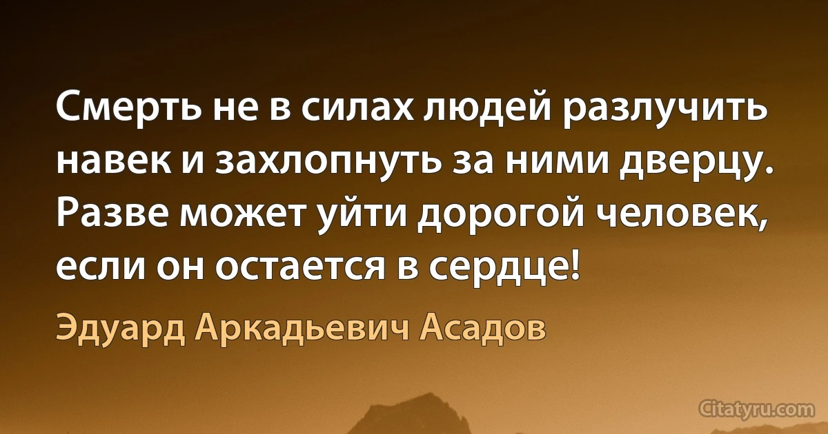 Смерть не в силах людей разлучить навек и захлопнуть за ними дверцу.
Разве может уйти дорогой человек, если он остается в сердце! (Эдуард Аркадьевич Асадов)